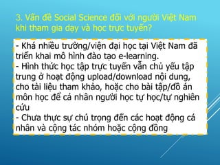 3. Vấn đề Social Science đối với người Việt Nam
khi tham gia dạy và học trực tuyến?
- Khá nhiều trường/viện đại học tại Việt Nam đã
triển khai mô hình đào tạo e-learning.
- Hình thức học tập trực tuyến vẫn chủ yếu tập
trung ở hoạt động upload/download nội dung,
cho tài liệu tham khảo, hoặc cho bài tập/đồ án
môn học để cá nhân người học tự học/tự nghiên
cứu
- Chưa thực sự chú trọng đến các hoạt động cá
nhân và cộng tác nhóm hoặc cộng đồng
 