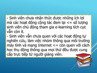 - Sinh viên chưa nhận thức được những ích lợi
mà các hoạt động cộng tác đem lại <= số lượng
sinh viên chủ động tham gia e-learning tích cực
vẫn còn ít.
- Sinh viên vẫn chưa quen với các hoạt động tự
nghiên cứu, làm việc nhóm thông qua môi trường
máy tính và mạng Internet <= còn quen với cách
học thụ động thông qua mọi thứ đều được cung
cấp trực tiếp từ người giảng viên.
 