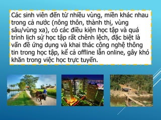 Các sinh viên đến từ nhiều vùng, miền khác nhau
trong cả nước (nông thôn, thành thị, vùng
sâu/vùng xa), có các điều kiện học tập và quá
trình lịch sử học tập rất chênh lệch, đặc biệt là
vấn đề ứng dụng và khai thác công nghệ thông
tin trong học tập, kể cả offline lẫn online, gây khó
khăn trong việc học trực tuyến.
-
 