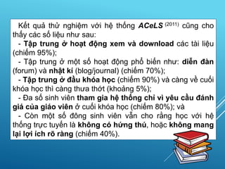 Kết quả thử nghiệm với hệ thống ACeLS (2011) cũng cho
thấy các số liệu như sau:
- Tập trung ở hoạt động xem và download các tài liệu
(chiếm 95%);
- Tập trung ở một số hoạt động phổ biến như: diễn đàn
(forum) và nhật kí (blog/journal) (chiếm 70%);
- Tập trung ở đầu khóa học (chiếm 90%) và càng về cuối
khóa học thì càng thưa thớt (khoảng 5%);
- Đa số sinh viên tham gia hệ thống chỉ vì yêu cầu đánh
giá của giáo viên ở cuối khóa học (chiếm 80%); và
- Còn một số đông sinh viên vẫn cho rằng học với hệ
thống trực tuyến là không có hứng thú, hoặc không mang
lại lợi ích rõ ràng (chiếm 40%).
 