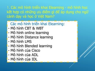 Các mô hình triển khai Elearning:
- Mô hình CBT & WBT
- Mô hình online learning
- Mô hình Distance learning
- Mô hình LMS
- Mô hình Blended learning
- Mô hình của Cisco
- Mô hình của ADL
- Mô hình của IDL
1. Các mô hình triển khai Elearning - mô hình học
kết hợp có những ưu điểm gì để áp dụng cho ngữ
cảnh dạy và học ở Việt Nam?
 