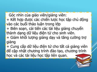 Góc nhìn của giáo viên/giảng viên:
+ Kết hợp được các chiến lược học tập chủ động
vào các buổi thảo luận trong lớp
+ Biên soạn, cải tiến các tài liệu giảng chuyển
thành dạng dữ liệu điện tử cho sinh viên.
+ Giảm khối lượng giảng dạy và tăng cường trợ
giảng
+ Cung cấp dữ liệu điện tử cho tất cả giảng viên
để cập nhật chương trình đào tạo, chương trình
học và các tài liệu học tập liên quan.
 