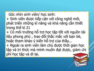Góc nhìn sinh viên/ học sinh:
+ Sinh viên được tiếp cận với công nghệ mới,
phát triển những kĩ năng và khả năng cần thiết
trong thế kỉ 21
+ Có môi trường hỗ trợ học tập tốt với nguồn tài
liệu phong phú , trao đổi thắc mắc với bạn bè,
hoặc tham khảo ý kiến hỗ trợ của thầy...
+ Ngoài ra sinh viên làm chủ được thời gian học
tập và tri thức mà mình muốn đạt được, giảm chi
phí học tập và đi lại.
 