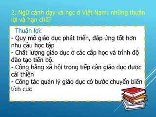 2. Ngữ cảnh dạy và học ở Việt Nam: những thuận
lợi và hạn chế?
Thuận lợi:
- Quy mô giáo dục phát triển, đáp ứng tốt hơn
nhu cầu học tập
- Chất lượng giáo dục ở các cấp học và trình độ
đào tạo tiến bộ.
- Công bằng xã hội trong tiếp cận giáo dục được
cải thiện
- Công tác quản lý giáo dục có bước chuyển biến
tích cực
 