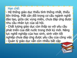 Hạn chế:
- Hệ thống giáo dục thiếu tính thống nhất, thiếu
liên thông. Mất cân đối trong cơ cấu ngành nghề
đào tạo, giữa các vùng miền, chưa đáp ứng được
nhu cầu nhân lực của xã hội.
- Chất lượng giáo dục còn thấp so với yêu cầu
phát triển của đất nước trong thời kỳ mới. Năng
lực nghề nghiệp của học sinh, sinh viên tốt
nghiệp chưa đáp ứng được yêu cầu của công việc
- Quản lý giáo dục vẫn còn nhiều bất cập
 