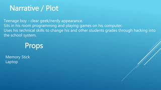 Narrative / Plot
Teenage boy - clear geek/nerdy appearance.
Sits in his room programming and playing games on his computer.
Uses his technical skills to change his and other students grades through hacking into
the school system.
Props
Memory Stick
Laptop
 