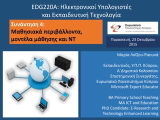 EDG220Α: Ηλεκτρονικοί Υπολογιστές
και Εκπαιδευτική Τεχνολογία
Συνάντηση 4:
Μαθησιακά περιβάλλοντα,
μοντέλα μάθησης και ΝΤ Παρασκευή, 23 Οκτωβρίου
2015
Μαρία Λοΐζου-Ραουνά
Εκπαιδευτικός, Υ.Π.Π. Κύπρου,
Α΄Δημοτικό Κολοσσίου
Επιστημονική Συνεργάτης,
Ευρωπαϊκό Πανεπιστήμιο Κύπρου
Microsoft Expert Educator
BA Primary School Teaching
MA ICT and Education
PhD Candidate: E-Research and
Technology Enhanced Learning
 