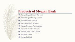 Meezan Rupee Current Account
Meezan Rupee Saving Account
Meezan Bachat Account
Karobari Munafa Account
Meezan Business Plus Account
Meezan Kids Club Account
Meezan Teens Club Account
Meezan Kafalah
Meezan Labbaik
 