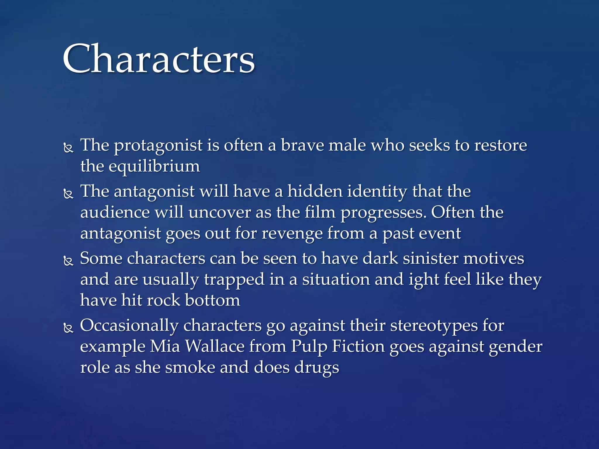  The protagonist is often a brave male who seeks to restore
the equilibrium
 The antagonist will have a hidden identity that the
audience will uncover as the film progresses. Often the
antagonist goes out for revenge from a past event
 Some characters can be seen to have dark sinister motives
and are usually trapped in a situation and ight feel like they
have hit rock bottom
 Occasionally characters go against their stereotypes for
example Mia Wallace from Pulp Fiction goes against gender
role as she smoke and does drugs
Characters
 