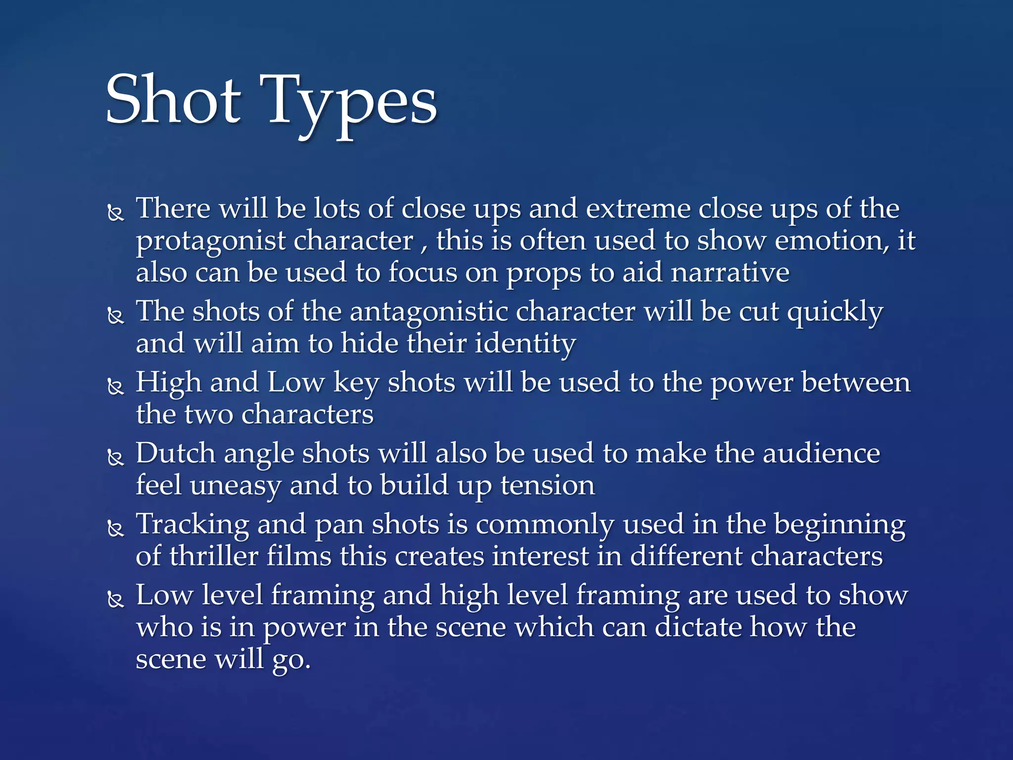  There will be lots of close ups and extreme close ups of the
protagonist character , this is often used to show emotion, it
also can be used to focus on props to aid narrative
 The shots of the antagonistic character will be cut quickly
and will aim to hide their identity
 High and Low key shots will be used to the power between
the two characters
 Dutch angle shots will also be used to make the audience
feel uneasy and to build up tension
 Tracking and pan shots is commonly used in the beginning
of thriller films this creates interest in different characters
 Low level framing and high level framing are used to show
who is in power in the scene which can dictate how the
scene will go.
Shot Types
 