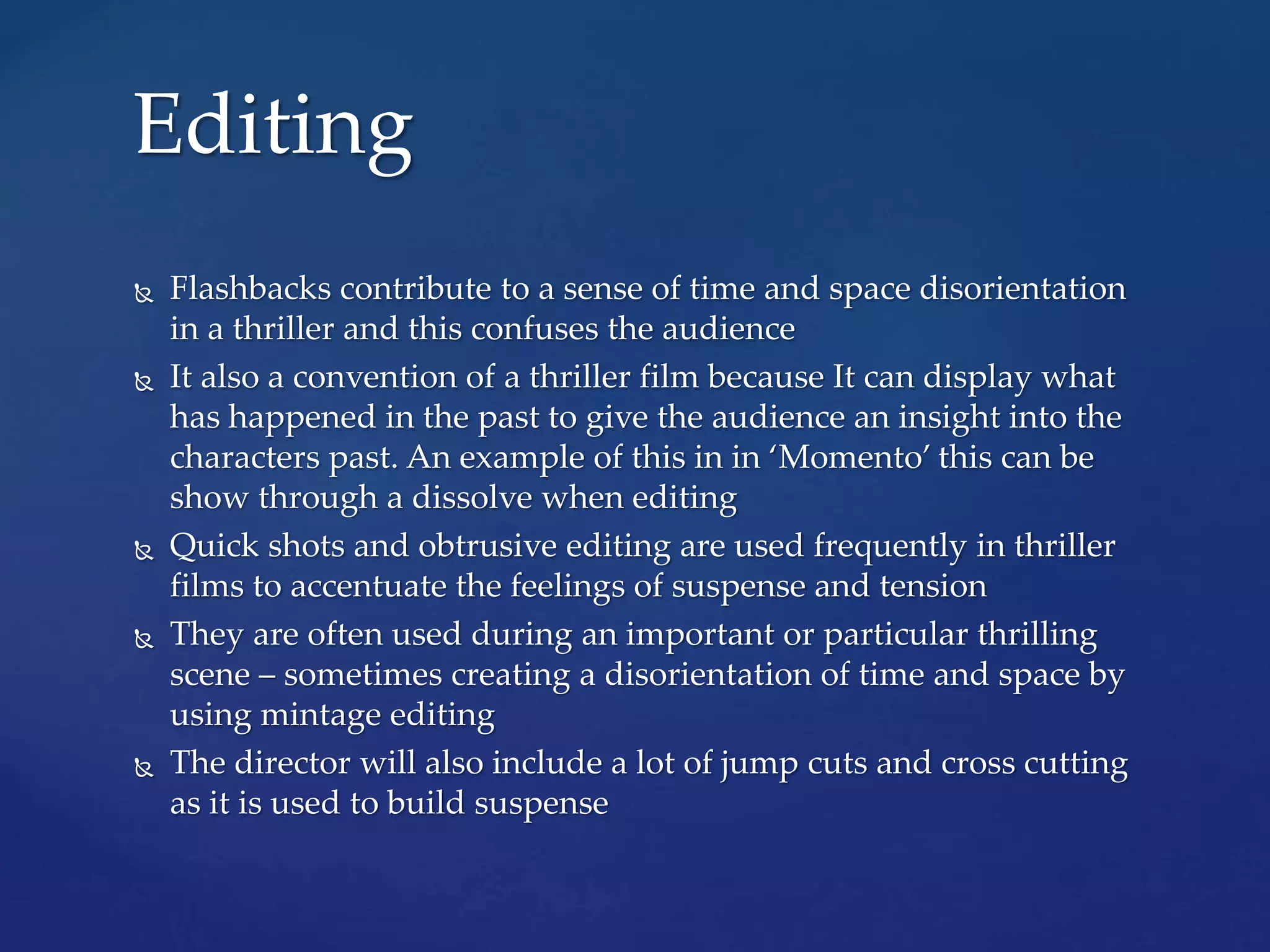  Flashbacks contribute to a sense of time and space disorientation
in a thriller and this confuses the audience
 It also a convention of a thriller film because It can display what
has happened in the past to give the audience an insight into the
characters past. An example of this in in ‘Momento’ this can be
show through a dissolve when editing
 Quick shots and obtrusive editing are used frequently in thriller
films to accentuate the feelings of suspense and tension
 They are often used during an important or particular thrilling
scene – sometimes creating a disorientation of time and space by
using mintage editing
 The director will also include a lot of jump cuts and cross cutting
as it is used to build suspense
Editing
 