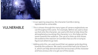 VULNERABLE
 In our opening sequence, the character Camilla is being
represented as vulnerable.
 This is shown through the many types of camera angles/shots we
use throughout the scene. For example, Before we used a close
up shot onto the character, we used a tilt shot to help show the
atmosphere/surroundings the character is in, this helps set the
scene towards the audience.The use of a close up shot shows
the audience the reaction on Camilla's face as she is trying to
figure out where to go next.
 Adding onto this, we used sound that can appear quite daunting
towards the audience.We used a sound that had a lot of base in
it, which can help demonstrate the nervousness of the character
and how anxious she is to get out of the woods.
 