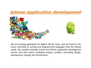 Iphone application development
We are creating application for Apple’s iOS for years, and are fluent in the
many committal to writing and programming languages that the iPhone
needs. We provide associate end-to-end iPhone application development
service, one that covers marketing analysis, analysis, consulting, design,
development, testing, and maintenance.
 