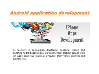 Android application development
we specialize in customizing, developing, designing, testing, and
launching Android applications. Our experienced, problem-solving team
can supply distinctive insights as a result of their years of expertise and
business trust.
 