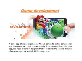 Game development
A game app offers an experience. When it comes to mobile game design,
app developers are not all created equally. For a memorable mobile game
app, you need a team of designers that understands the specific demands
of game architecture and full fill his requirement.
 