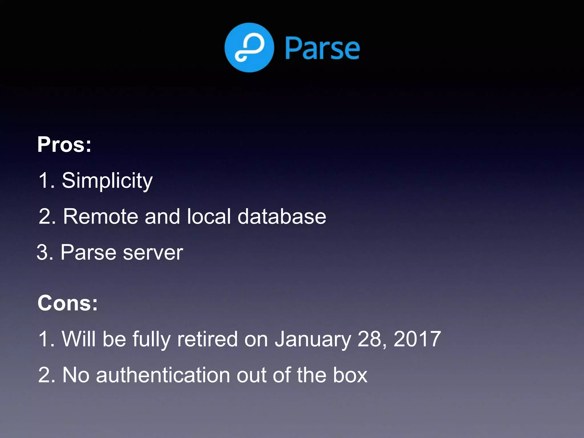 1. Simplicity
2. Remote and local database
Pros:
Cons:
1. Will be fully retired on January 28, 2017
2. No authentication out of the box
3. Parse server