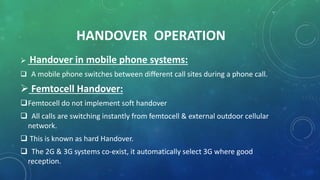 HANDOVER OPERATION
 Handover in mobile phone systems:
 A mobile phone switches between different call sites during a phone call.
 Femtocell Handover:
Femtocell do not implement soft handover
 All calls are switching instantly from femtocell & external outdoor cellular
network.
 This is known as hard Handover.
 The 2G & 3G systems co-exist, it automatically select 3G where good
reception.
 
