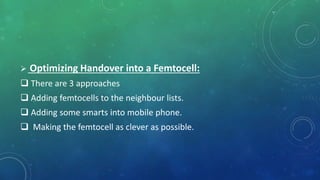  Optimizing Handover into a Femtocell:
 There are 3 approaches
 Adding femtocells to the neighbour lists.
 Adding some smarts into mobile phone.
 Making the femtocell as clever as possible.
 