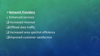 Network Providers
 Enhanced services
 Increased revenue
Offload data traffic
 Increased area spectral efficiency
Improved customer satisfaction
 