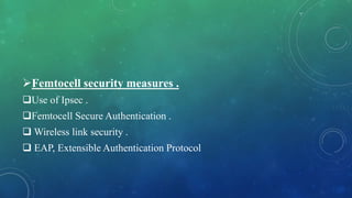 Femtocell security measures .
Use of Ipsec .
Femtocell Secure Authentication .
 Wireless link security .
 EAP, Extensible Authentication Protocol
 