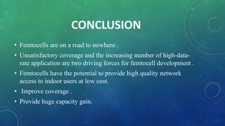CONCLUSION
• Femtocells are on a road to nowhere .
• Unsatisfactory coverage and the increasing number of high-data-
rate application are two driving forces for femtocell development .
• Femtocells have the potential to provide high quality network
access to indoor users at low cost.
• Improve coverage .
• Provide huge capacity gain.
 