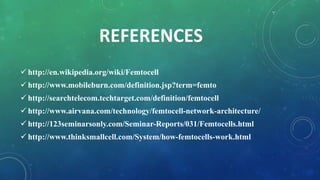 REFERENCES
 http://en.wikipedia.org/wiki/Femtocell
 http://www.mobileburn.com/definition.jsp?term=femto
 http://searchtelecom.techtarget.com/definition/femtocell
 http://www.airvana.com/technology/femtocell-network-architecture/
 http://123seminarsonly.com/Seminar-Reports/031/Femtocells.html
 http://www.thinksmallcell.com/System/how-femtocells-work.html
 