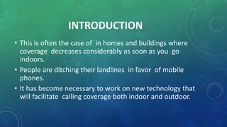 • This is often the case of in homes and buildings where
coverage decreases considerably as soon as you go
indoors.
• People are ditching their landlines in favor of mobile
phones.
• It has become necessary to work on new technology that
will facilitate calling coverage both indoor and outdoor.
INTRODUCTION
 