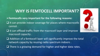 WHY IS FEMTOCELL IMPORTANT?
Femtocells very important for the following reasons:
 It can provide indoor coverage for places where macrocells
cannot .
 It can offload traffic from the macrocell layer and improve
macrocell capacity .
 Addition of a femtocell layer will significantly improve the total
network capacity by reusing radio spectrum indoors .
 There is a growing demand for higher and higher data rates.
 