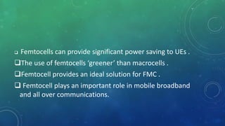 Femtocells can provide significant power saving to UEs .
The use of femtocells ‘greener’ than macrocells .
Femtocell provides an ideal solution for FMC .
 Femtocell plays an important role in mobile broadband
and all over communications.
 