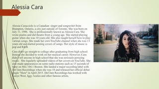 Alessia Cara
Alessia Caracciolo is a Canadian singer and songwriter from
Brampton, Ontario, a city just outside of Toronto. She was born on
July 11, 1996. She is professionally known as Alessia Cara. She
wrote poems and did theatre from a young age. She started playing
guitar when she was 10 years old. She also taught herself how to play
various songs. She made her own YouTube channel when she was 13
years old and started posting covers of songs. Her style of music is
pop and R&B.
Cara didn't go straight to college after graduating from high school.
Instead she decided to work on her musical career. However, Cara
didn’t tell anyone in high school that she was seriously perusing
music. She regularly uploaded videos of her covers on YouTube. She
also made appearances on some radio stations such as 15 seconds of
fame on Mix 104.1 Boston. She landed a major recording label with
Def Jam Recordings when she was 18 and released her official debut
single "Here" in April 2015. Def Jam Recordings has worked with
Kanye West, Iggy Azalea and other famous artists.
 