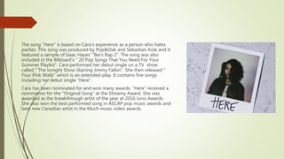 The song “Here” is based on Cara's experience as a person who hates
parties. This song was produced by Pop&Oak and Sebastian Kole and it
featured a sample of Isaac Hayes' "Ike's Rap 2". The song was also
included in the Bilboard's " 20 Pop Songs That You Need For Your
Summer Playlist". Cara performed her debut single on a TV show
called " The tonight Show Starring Jimmy Fallon". She then released "
Four Pink Walls" which is an extended-play. It contains five songs
including her debut single "Here".
Cara has been nominated for and won many awards. “Here” received a
nomination for the "Original Song" at the Streamy Award. She was
awarded as the breakthrough artist of the year at 2016 Juno Awards.
She also won the best performed song in ASCAP pop music awards and
best new Canadian artist in the Much music video awards.
 