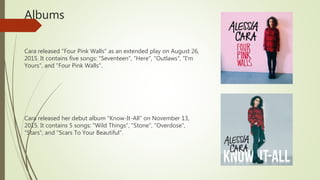 Albums
Cara released "Four Pink Walls" as an extended play on August 26,
2015. It contains five songs: "Seventeen", "Here", "Outlaws", "I'm
Yours", and "Four Pink Walls".
Cara released her debut album "Know-It-All" on November 13,
2015. It contains 5 songs: "Wild Things", "Stone", "Overdose",
"Stars", and "Scars To Your Beautiful".
 