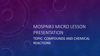 MOSPNB3 MICRO LESSON
PRESENTATION
TOPIC: COMPOUNDS AND CHEMICAL
REACTIONS
 