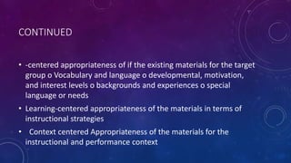 CONTINUED
• -centered appropriateness of if the existing materials for the target
group o Vocabulary and language o developmental, motivation,
and interest levels o backgrounds and experiences o special
language or needs
• Learning-centered appropriateness of the materials in terms of
instructional strategies
• Context centered Appropriateness of the materials for the
instructional and performance context
 