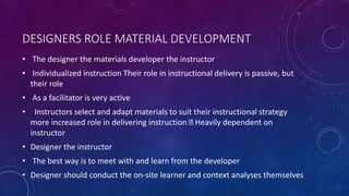 DESIGNERS ROLE MATERIAL DEVELOPMENT
• The designer the materials developer the instructor
• Individualized instruction Their role in instructional delivery is passive, but
their role
• As a facilitator is very active
• Instructors select and adapt materials to suit their instructional strategy
more increased role in delivering instruction Heavily dependent on
instructor
• Designer the instructor
• The best way is to meet with and learn from the developer
• Designer should conduct the on-site learner and context analyses themselves
 