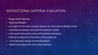 INSTRUCTIONAL MATERIAL EVALUATION
• Rough draft materials
• Rapid prototypes
• o Go light on the early analysis steps of an instructional design model
• o Develop prototype instructional materials rapidly
• o Use quick interactive cycles of formative evaluation
• o Revise to shape the final form of the materials.
• o Simultaneous design and development
• Material development tools and resources
 