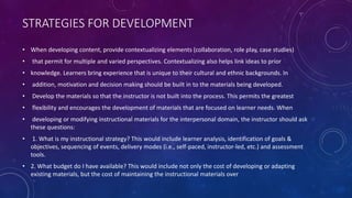 STRATEGIES FOR DEVELOPMENT
• When developing content, provide contextualizing elements (collaboration, role play, case studies)
• that permit for multiple and varied perspectives. Contextualizing also helps link ideas to prior
• knowledge. Learners bring experience that is unique to their cultural and ethnic backgrounds. In
• addition, motivation and decision making should be built in to the materials being developed.
• Develop the materials so that the instructor is not built into the process. This permits the greatest
• flexibility and encourages the development of materials that are focused on learner needs. When
• developing or modifying instructional materials for the interpersonal domain, the instructor should ask
these questions:
• 1. What is my instructional strategy? This would include learner analysis, identification of goals &
objectives, sequencing of events, delivery modes (i.e., self-paced, instructor-led, etc.) and assessment
tools.
• 2. What budget do I have available? This would include not only the cost of developing or adapting
existing materials, but the cost of maintaining the instructional materials over
 