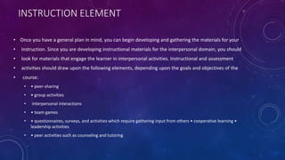 INSTRUCTION ELEMENT
• Once you have a general plan in mind, you can begin developing and gathering the materials for your
• instruction. Since you are developing instructional materials for the interpersonal domain, you should
• look for materials that engage the learner in interpersonal activities. Instructional and assessment
• activities should draw upon the following elements, depending upon the goals and objectives of the
• course:
• • peer-sharing
• • group activities
• interpersonal interactions
• • team games
• • questionnaires, surveys, and activities which require gathering input from others • cooperative learning •
leadership activities
• • peer activities such as counseling and tutoring
 