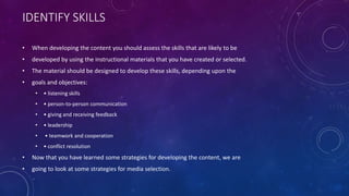 IDENTIFY SKILLS
• When developing the content you should assess the skills that are likely to be
• developed by using the instructional materials that you have created or selected.
• The material should be designed to develop these skills, depending upon the
• goals and objectives:
• • listening skills
• • person-to-person communication
• • giving and receiving feedback
• • leadership
• • teamwork and cooperation
• • conflict resolution
• Now that you have learned some strategies for developing the content, we are
• going to look at some strategies for media selection.
 