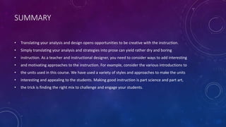 SUMMARY
• Translating your analysis and design opens opportunities to be creative with the instruction.
• Simply translating your analysis and strategies into prose can yield rather dry and boring
• instruction. As a teacher and instructional designer, you need to consider ways to add interesting
• and motivating approaches to the instruction. For example, consider the various introductions to
• the units used in this course. We have used a variety of styles and approaches to make the units
• interesting and appealing to the students. Making good instruction is part science and part art,
• the trick is finding the right mix to challenge and engage your students.
 