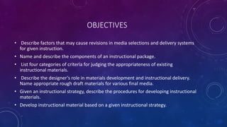 OBJECTIVES
• Describe factors that may cause revisions in media selections and delivery systems
for given instruction.
• Name and describe the components of an instructional package.
• List four categories of criteria for judging the appropriateness of existing
instructional materials.
• Describe the designer’s role in materials development and instructional delivery.
Name appropriate rough draft materials for various final media.
• Given an instructional strategy, describe the procedures for developing instructional
materials.
• Develop instructional material based on a given instructional strategy.
 