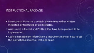 INSTRUCTIONAL PACKAGE
• Instructional Materials o contain the content -either written,
mediated, or facilitated by an instructor.
• Assessment o Pretest and Posttest that have been planned to be
implemented.
• Course management information o Instructors manual- how to use
the instructional material, test, and so on.
 