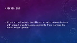 ASSESSMENT
• All instructional material should be accompanied by objective tests
or by product or performance assessments. These may include a
pretest and/or a posttest.
 