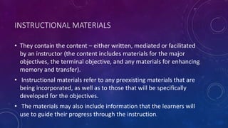 INSTRUCTIONAL MATERIALS
• They contain the content – either written, mediated or facilitated
by an instructor (the content includes materials for the major
objectives, the terminal objective, and any materials for enhancing
memory and transfer).
• Instructional materials refer to any preexisting materials that are
being incorporated, as well as to those that will be specifically
developed for the objectives.
• The materials may also include information that the learners will
use to guide their progress through the instruction.
 