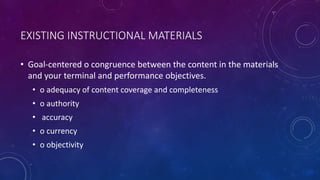 EXISTING INSTRUCTIONAL MATERIALS
• Goal-centered o congruence between the content in the materials
and your terminal and performance objectives.
• o adequacy of content coverage and completeness
• o authority
• accuracy
• o currency
• o objectivity
 