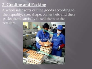 2- Grading and Packing
A wholesaler sorts out the goods according to
their quality, size, shape, content etc and then
packs them carefully to sell them to the
retailers.
 