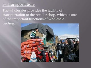 3- Transportation-
The wholesaler provides the facility of
transportation to the retailer shop, which is one
of the important functions of wholesale
trading.
 