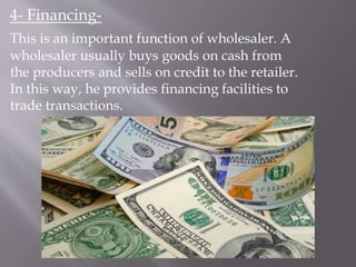 4- Financing-
This is an important function of wholesaler. A
wholesaler usually buys goods on cash from
the producers and sells on credit to the retailer.
In this way, he provides financing facilities to
trade transactions.
 
