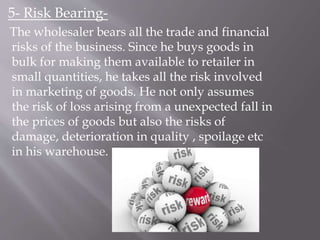 5- Risk Bearing-
The wholesaler bears all the trade and financial
risks of the business. Since he buys goods in
bulk for making them available to retailer in
small quantities, he takes all the risk involved
in marketing of goods. He not only assumes
the risk of loss arising from a unexpected fall in
the prices of goods but also the risks of
damage, deterioration in quality , spoilage etc
in his warehouse.
 