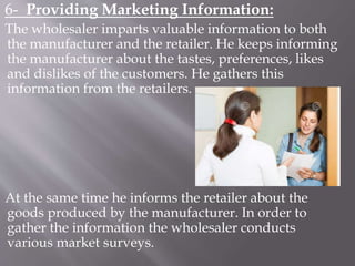 6- Providing Marketing Information:
The wholesaler imparts valuable information to both
the manufacturer and the retailer. He keeps informing
the manufacturer about the tastes, preferences, likes
and dislikes of the customers. He gathers this
information from the retailers.
At the same time he informs the retailer about the
goods produced by the manufacturer. In order to
gather the information the wholesaler conducts
various market surveys.
 